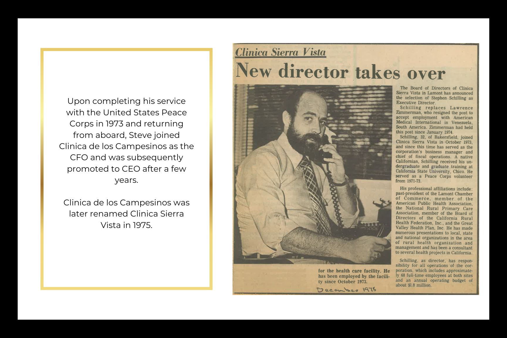 Upon completing his service with the United States Peace Corps in 1973 and returning from aboard, Steve joined Clinica de los Campesinos as the CFO and was subsequently promoted to CEO after a few years.  Clinica De Los Campesinos was later renamed Clinica Sierra Vista in 1975.